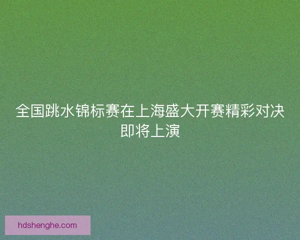 全国跳水锦标赛在上海盛大开赛精彩对决即将上演