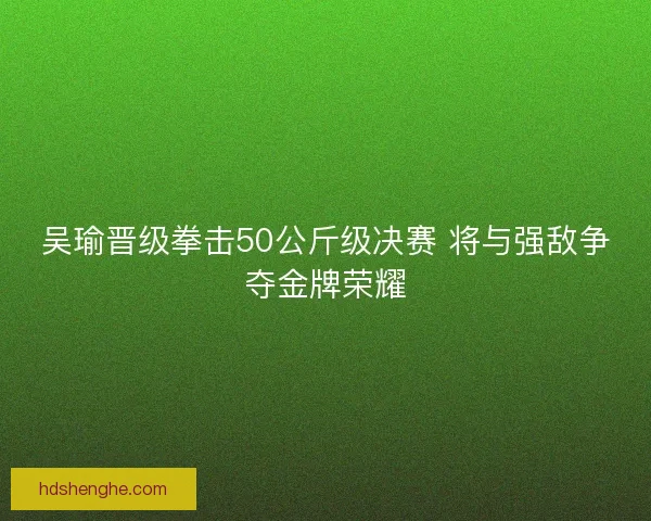 吴瑜晋级拳击50公斤级决赛 将与强敌争夺金牌荣耀 吴瑜晋级拳击50公斤级决赛 将与强敌争夺金牌荣耀