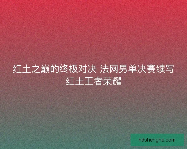 红土之巅的终极对决 法网男单决赛续写红土王者荣耀