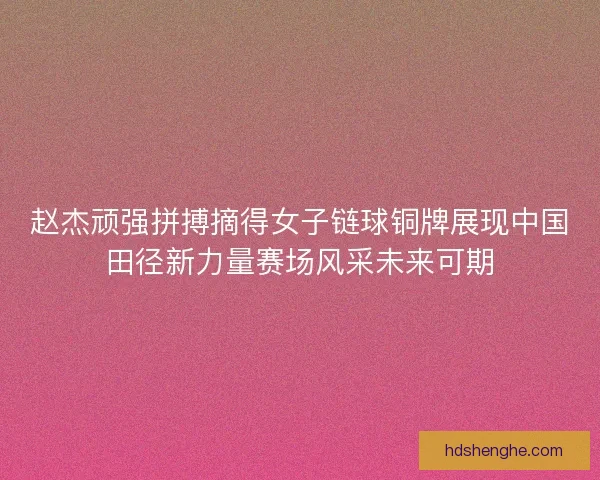赵杰顽强拼搏摘得女子链球铜牌展现中国田径新力量赛场风采未来可期