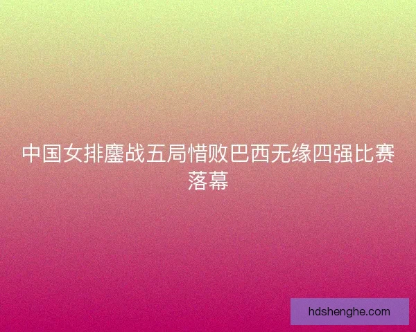 中国女排鏖战五局惜败巴西无缘四强比赛落幕