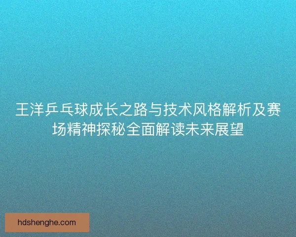 王洋乒乓球成长之路与技术风格解析及赛场精神探秘全面解读未来展望