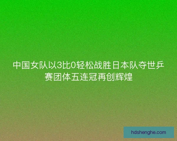 中国女队以3比0轻松战胜日本队夺世乒赛团体五连冠再创辉煌
