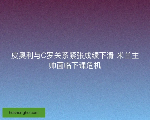 皮奥利与C罗关系紧张成绩下滑 米兰主帅面临下课危机