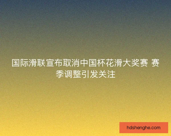 国际滑联宣布取消中国杯花滑大奖赛 赛季调整引发关注 国际滑联宣布取消中国杯花滑大奖赛 赛季调整引发关注