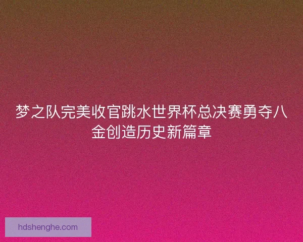 梦之队完美收官跳水世界杯总决赛勇夺八金创造历史新篇章 梦之队完美收官跳水世界杯总决赛勇夺八金创造历史新篇章