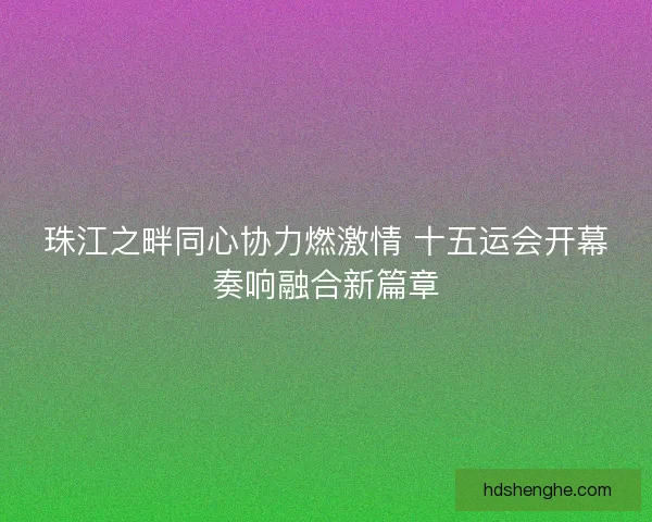 珠江之畔同心协力燃激情 十五运会开幕奏响融合新篇章