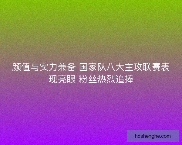 颜值与实力兼备 国家队八大主攻联赛表现亮眼 粉丝热烈追捧 颜值与实力兼备 国家队八大主攻联赛表现亮眼 粉丝热烈追捧