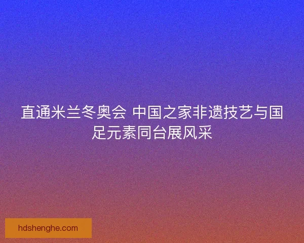 直通米兰冬奥会 中国之家非遗技艺与国足元素同台展风采