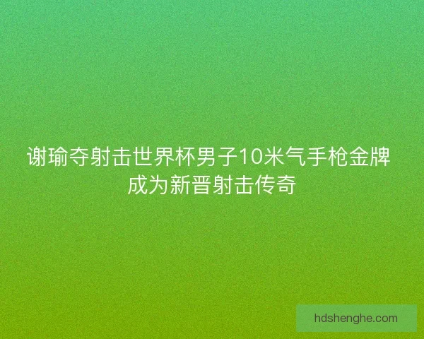 谢瑜夺射击世界杯男子10米气手枪金牌 成为新晋射击传奇