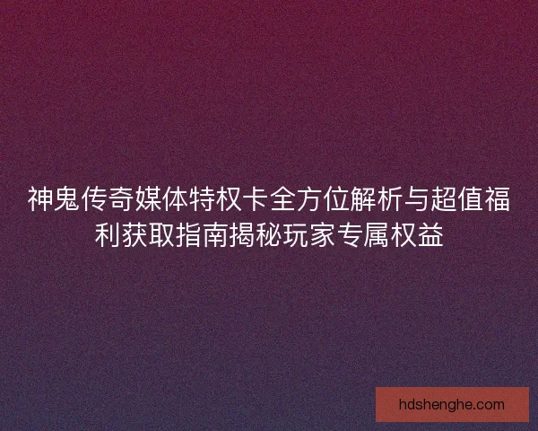 神鬼传奇媒体特权卡全方位解析与超值福利获取指南揭秘玩家专属权益