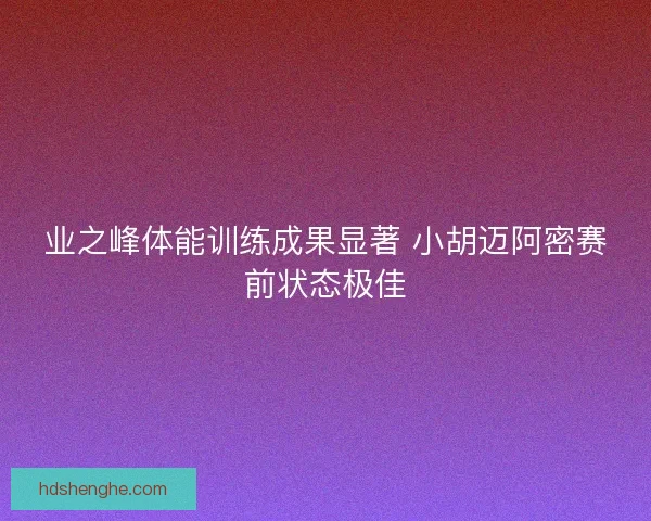 业之峰体能训练成果显著 小胡迈阿密赛前状态极佳