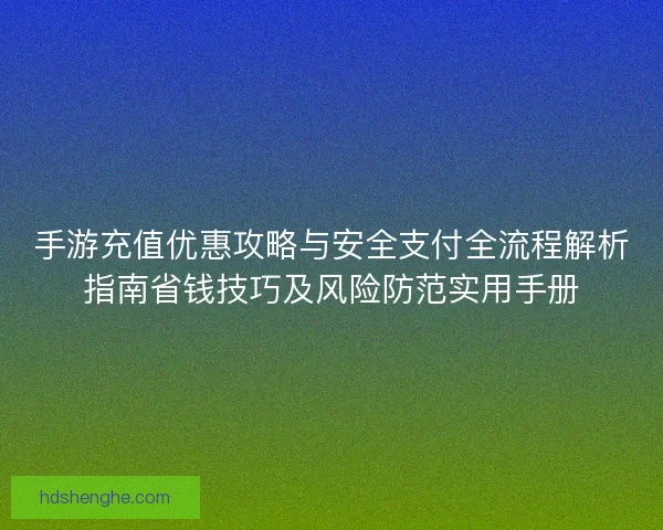 手游充值优惠攻略与安全支付全流程解析指南省钱技巧及风险防范实用手册