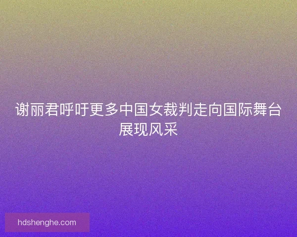 谢丽君呼吁更多中国女裁判走向国际舞台展现风采