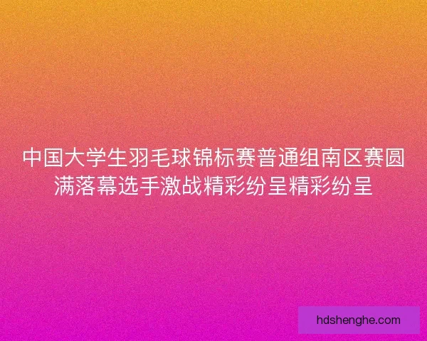 中国大学生羽毛球锦标赛普通组南区赛圆满落幕选手激战精彩纷呈精彩纷呈 中国大学生羽毛球锦标赛普通组南区赛圆满落幕选手激战精彩纷呈精彩纷呈