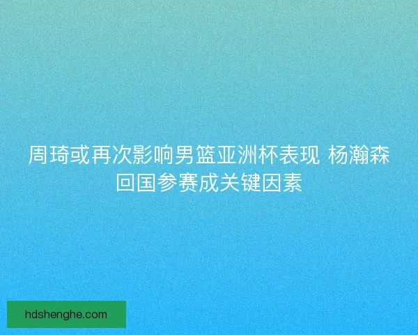 周琦或再次影响男篮亚洲杯表现 杨瀚森回国参赛成关键因素 周琦或再次影响男篮亚洲杯表现 杨瀚森回国参赛成关键因素