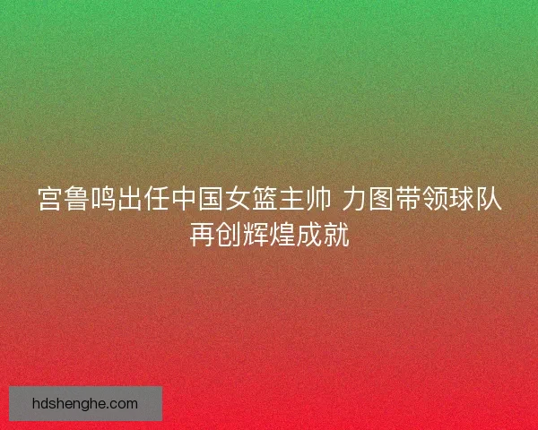 宫鲁鸣出任中国女篮主帅 力图带领球队再创辉煌成就