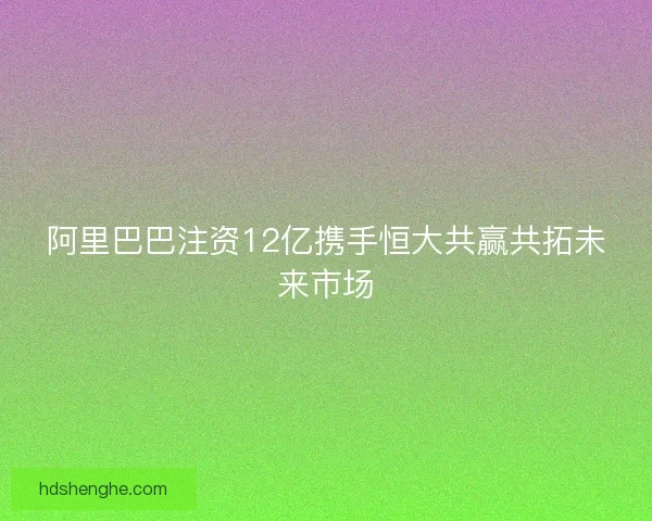 阿里巴巴注资12亿携手恒大共赢共拓未来市场