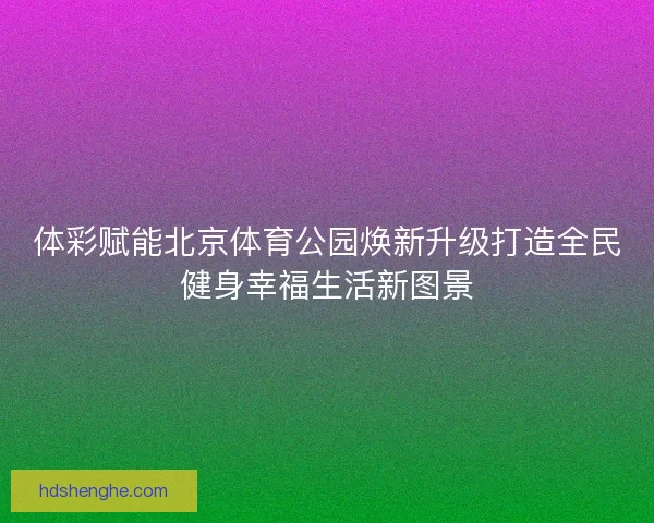 体彩赋能北京体育公园焕新升级打造全民健身幸福生活新图景 体彩赋能北京体育公园焕新升级打造全民健身幸福生活新图景